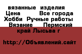 вязанные  изделия  › Цена ­ 100 - Все города Хобби. Ручные работы » Вязание   . Пермский край,Лысьва г.